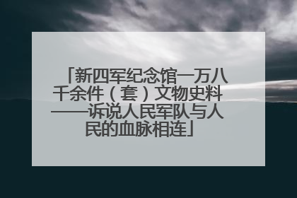 新四军纪念馆一万八千余件（套）文物史料——诉说人民军队与人民的血脉相连