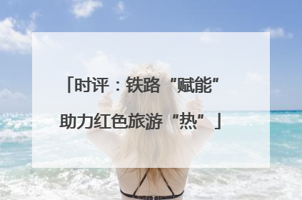 时评：铁路“赋能” 助力红色旅游“热”
