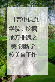 晋中信息学院：挖掘地方非遗之美 创新学校美育工作