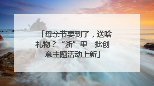 母亲节要到了，送啥礼物？“浙”里一批创意主题活动上新
