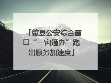 歙县公安综合窗口“一窗通办”跑出服务加速度