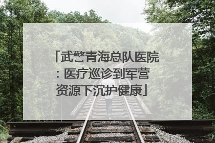 武警青海总队医院：医疗巡诊到军营  资源下沉护健康