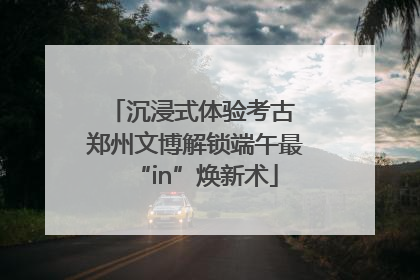 沉浸式体验考古 郑州文博解锁端午最“in”焕新术