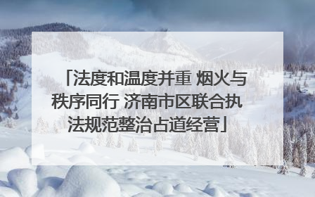 法度和温度并重 烟火与秩序同行 济南市区联合执法规范整治占道经营
