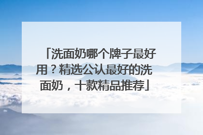 洗面奶哪个牌子最好用？精选公认最好的洗面奶，十款精品推荐
