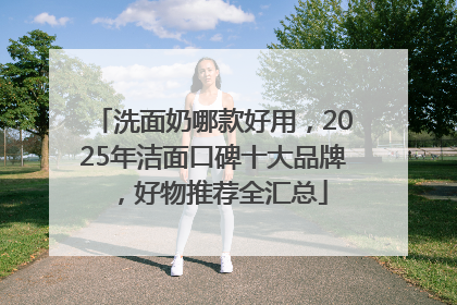 洗面奶哪款好用，2025年洁面口碑十大品牌，好物推荐全汇总