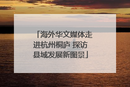 海外华文媒体走进杭州桐庐 探访县域发展新图景