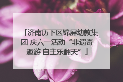 济南历下区锦屏幼教集团 庆六一活动“非遗奇趣游 自主乐翻天”