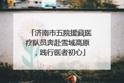 济南市五院援藏医疗队员奔赴雪域高原，践行医者初心