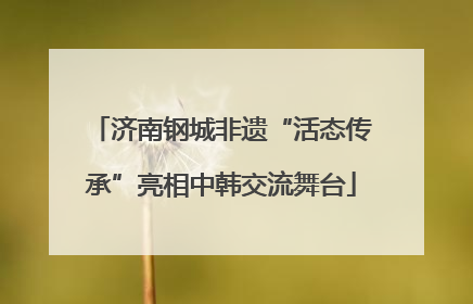 济南钢城非遗“活态传承”亮相中韩交流舞台