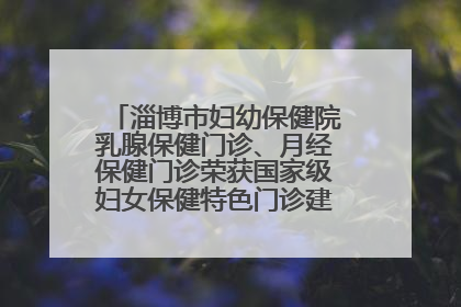 淄博市妇幼保健院乳腺保健门诊、月经保健门诊荣获国家级妇女保健特色门诊建设单位荣誉称号