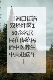 湘口街道双塔社区150余名居民在传统民俗中医养生中共赴端午