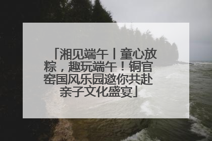湘见端午丨童心放粽，趣玩端午！铜官窑国风乐园邀你共赴亲子文化盛宴