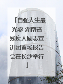 自强人生最光彩 湖南省残疾人励志宣讲团首场报告会在长沙举行