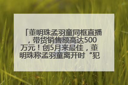 董明珠孟羽童同框直播，带货销售额高达500万元！创5月来最佳，董明珠称孟羽童离开时“犯了很大的错”