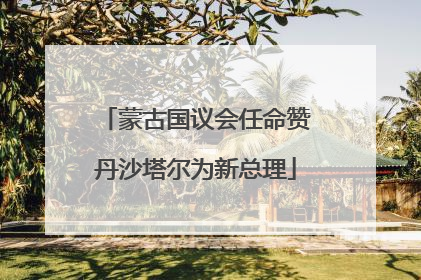 蒙古国议会任命赞丹沙塔尔为新总理