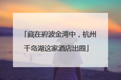 藏在碧波金湾中，杭州千岛湖这家酒店出圈