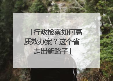 行政检察如何高质效办案？这个省走出新路子