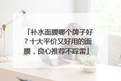补水面膜哪个牌子好？十大平价又好用的面膜，良心推荐不踩雷