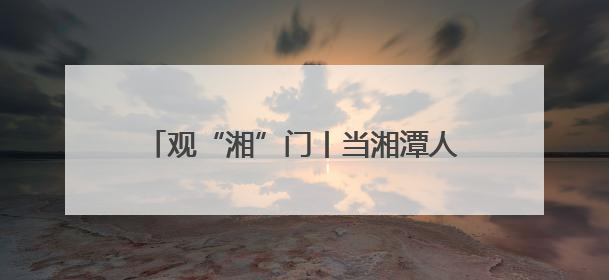 观“湘”门丨当湘潭人自己“掌镜” 这是一场全民参与的文明狂欢