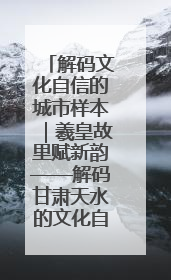 解码文化自信的城市样本｜羲皇故里赋新韵——解码甘肃天水的文化自信样本