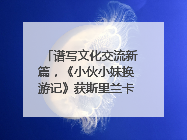 谱写文化交流新篇，《小伙小妹换游记》获斯里兰卡旅游部点赞