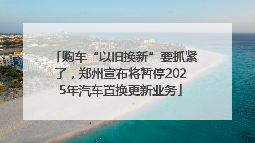 购车“以旧换新”要抓紧了，郑州宣布将暂停2025年汽车置换更新业务
