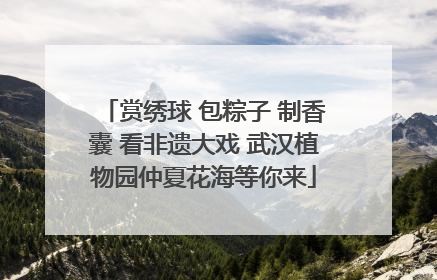 赏绣球 包粽子 制香囊 看非遗大戏 武汉植物园仲夏花海等你来