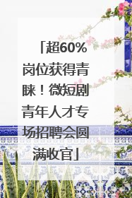 超60%岗位获得青睐！微短剧青年人才专场招聘会圆满收官