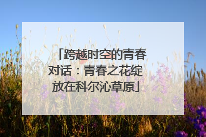 跨越时空的青春对话：青春之花绽放在科尔沁草原