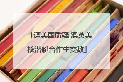 遭美国质疑 澳英美核潜艇合作生变数