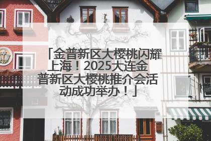 金普新区大樱桃闪耀上海！2025大连金普新区大樱桃推介会活动成功举办！