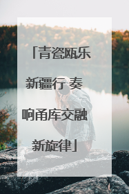 青瓷瓯乐新疆行 奏响甬库交融新旋律