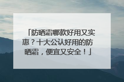 防晒霜哪款好用又实惠？十大公认好用的防晒霜，便宜又安全！