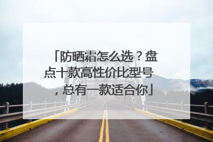 防晒霜怎么选？盘点十款高性价比型号，总有一款适合你