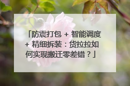 防震打包 + 智能调度 + 精细拆装：货拉拉如何实现搬迁零差错？
