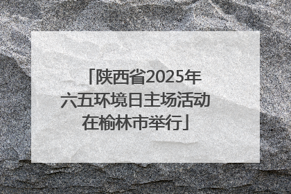 陕西省2025年六五环境日主场活动在榆林市举行