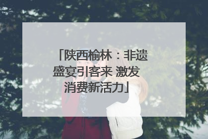 陕西榆林：非遗盛宴引客来 激发消费新活力