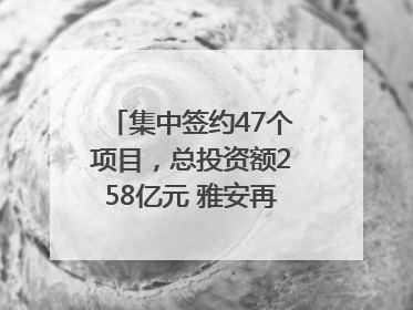 集中签约47个项目，总投资额258亿元 雅安再添发展“新引擎”｜数读西投