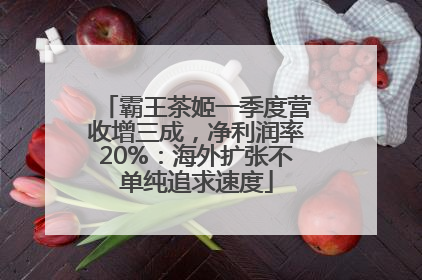 霸王茶姬一季度营收增三成，净利润率20%：海外扩张不单纯追求速度