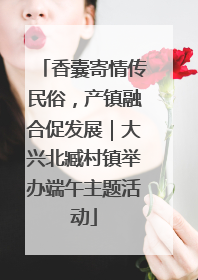 香囊寄情传民俗，产镇融合促发展｜大兴北臧村镇举办端午主题活动