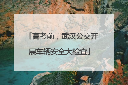 高考前，武汉公交开展车辆安全大检查