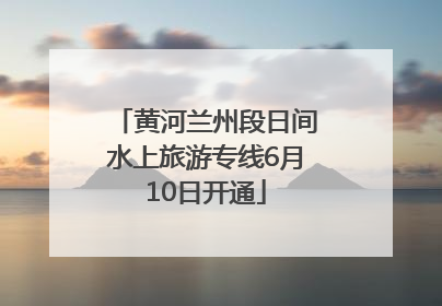 黄河兰州段日间水上旅游专线6月10日开通