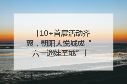 10+首展活动齐聚，朝阳大悦城成“六一遛娃圣地”