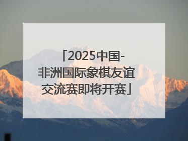 2025中国-非洲国际象棋友谊交流赛即将开赛