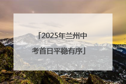 2025年兰州中考首日平稳有序