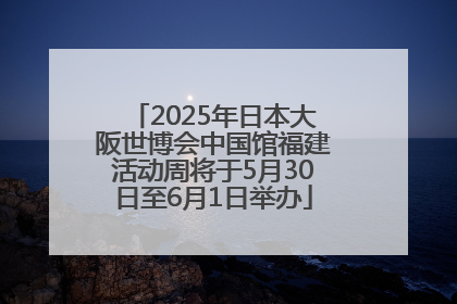 2025年日本大阪世博会中国馆福建活动周将于5月30日至6月1日举办
