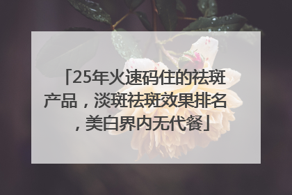 25年火速码住的祛斑产品，淡斑祛斑效果排名，美白界内无代餐