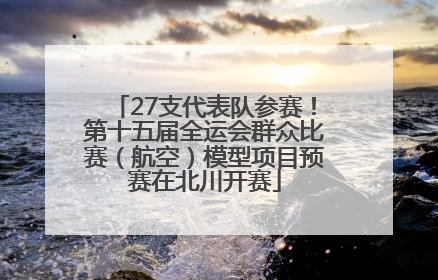 27支代表队参赛！第十五届全运会群众比赛（航空）模型项目预赛在北川开赛