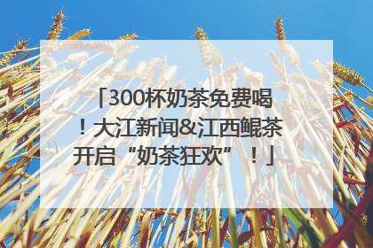 300杯奶茶免费喝！大江新闻&江西鲲茶开启“奶茶狂欢”！